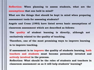 Reflection: When planning to assess students, what are the
assumptions that one held in mind?
What are the things that should be kept in mind when preparing
assessment tools for assessing students?
Angelo and Cross (1993) have listed seven basic assumptions of
classroom assessment which are described as follows:
The quality of student learning is directly, although not
exclusively related to the quality of teaching.
Therefore, one of the most promising ways to improve learning
is to improve teaching.
If assessment is to improve the quality of students learning, both
teachers and students must become personally invested and
actively involved in the process.
Reflection: What should be the roles of students and teachers in
classroom assessment so as it will help students’ learning?
 