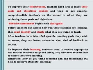 To improve their effectiveness, teachers need first to make their
goals and objectives explicit and then to get specific,
comprehendible feedback on the extent to which they are
achieving those goals and objectives.
Effective assessment begins with clear goals.
Before teachers can assess how well their students are learning,
they must identify and clarify what they are trying to teach.
After teachers have identified specific teaching goals they wish
to assess, they can better determine what kind of feedback to
collect.
To improve their learning, students need to receive appropriate
and focused feedback early and often; they also need to learn how
to assess their own learning.
Reflection: How do you think feedback and self-assessment will
help to improve students’ learning?
 