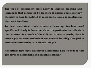 The type of assessment most likely to improve teaching and
learning is that conducted by teachers to answer questions they
themselves have formulated in response to issues or problems in
their own teaching.
To best understand their students’ learning, teachers need
specific and timely information about the particular individuals in
their classes. As a result of the different students’ needs, there is
often a gap between assessment and student learning. One goal of
classroom assessment is to reduce this gap.
Reflection: How does classroom assessment help to reduce this
gap between assessment and student learning?
 