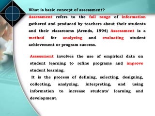 What is basic concept of assessment?
Assessment refers to the full range of information
gathered and produced by teachers about their students
and their classrooms (Arends, 1994) Assessment is a
method for analyzing and evaluating student
achievement or program success.
Assessment involves the use of empirical data on
student learning to refine programs and improve
student learning.
It is the process of defining, selecting, designing,
collecting, analyzing, interpreting, and using
information to increase students' learning and
development.
 