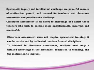 Systematic inquiry and intellectual challenge are powerful sources
of motivation, growth, and renewal for teachers, and classroom
assessment can provide such challenge.
Classroom assessment is an effort to encourage and assist those
teachers who wish to become more knowledgeable, involved, and
successful.
Classroom assessment does not require specialized training; it
can be carried out by dedicated teachers from all disciplines.
To succeed in classroom assessment, teachers need only a
detailed knowledge of the discipline, dedication to teaching, and
the motivation to improve.
 