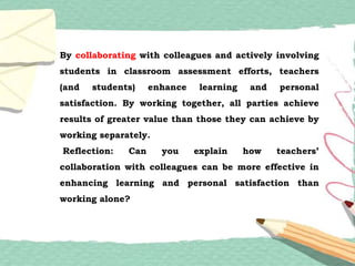 By collaborating with colleagues and actively involving
students in classroom assessment efforts, teachers
(and students) enhance learning and personal
satisfaction. By working together, all parties achieve
results of greater value than those they can achieve by
working separately.
Reflection: Can you explain how teachers’
collaboration with colleagues can be more effective in
enhancing learning and personal satisfaction than
working alone?
 