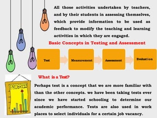 All those activities undertaken by teachers,
and by their students in assessing themselves,
which provide information to be used as
feedback to modify the teaching and learning
activities in which they are engaged.
Basic Concepts in Testing and Assessment
Test Measurement Assessment Evaluation
What is a Test?
Perhaps test is a concept that we are more familiar with
than the other concepts. we have been taking tests ever
since we have started schooling to determine our
academic performance. Tests are also used in work
places to select individuals for a certain job vacancy.
 