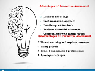 Advantages of Formative Assessment
 Develops knowledge
 Continuous improvement
 Provides quick feedback
 Achieves successful outcomes
 Communicate with parent regular
Disadvantages of Formative Assessment
 Time consuming and requires resources
 Tiring process
 Trained and qualified professionals
 Develops challenges
 