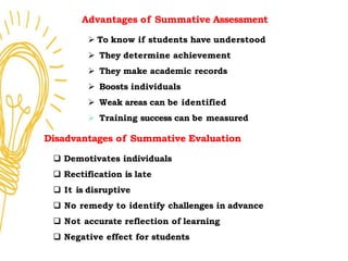 Advantages of Summative Assessment
 To know if students have understood
 They determine achievement
 They make academic records
 Boosts individuals
 Weak areas can be identified
 Training success can be measured
Disadvantages of Summative Evaluation
 Demotivates individuals
 Rectification is late
 It is disruptive
 No remedy to identify challenges in advance
 Not accurate reflection of learning
 Negative effect for students
 