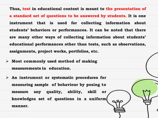 Thus, test in educational context is meant to the presentation of
a standard set of questions to be answered by students. It is one
instrument that is used for collecting information about
students’ behaviors or performances. It can be noted that there
are many other ways of collecting information about students’
educational performances other than tests, such as observations,
assignments, project works, portfolios, etc.
 Most commonly used method of making
measurements in education.
 An instrument or systematic procedures for
measuring sample of behaviour by posing to
measure any quality, ability, skill or
knowledgea set of questions in a uniform
manner.
 