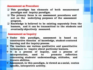 Assessment as Procedure
 This paradigm has elements of both measurement
paradigm and inquiry paradigm.
 The primary focus is on assessment procedures and
not on the underlying purposes of the assessment
program.
 Knowledge is believed to be existing separately from the
learners, and it can be transmitted to the students and
eventuallyobjectively measured.
Assessment as Inquiry
 Under this paradigm, assessment is based on
constructive theories of knowledge, student-centered
learning and the inquiry process.
 The teachers use various qualitative and quantitative
techniques to inquire about particular learners.
 It is a process of inquiry, and a process of
interpretation, used to promote reflection
concerning students' understandings, attitudes, and
literate abilities.
 Assessment, in this paradigm, is viewed as a social, contex
specific, interpretive activity.
 