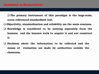 Assessment as Measurement
 The primary instrument of this paradigm is the large-scale,
norm-referenced standardized test.
 Objectivity, standardization and reliability are the main concerns.
 Knowledge is considered to be existing separately from the
learners; and the learners work to acquire it and not construct
it.
 Decisions about the information to be collected and the
means of evaluation are made by authorities outside the
classroom.
 