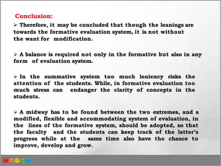 Conclusion:
 Therefore, it may be concluded that though the leanings are
towards the formative evaluation system, it is not without
the want for modification.
 A balance is required not only in the formative but also in any
form of evaluation system.
 In the summative system too much leniency risks the
attention of the students. While, in formative evaluation too
much stress can endanger the clarity of concepts in the
students.
 A midway has to be found between the two extremes, and a
modified, flexible and accommodating system of evaluation, in
the lines of the formative system, should be adopted, so that
the faculty and the students can keep track of the latter’s
progress while at the same time also have the chance to
improve, develop and grow.
 