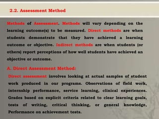 2.2. Assessment Method
Methods of Assessment. Methods will vary depending on the
learning outcome(s) to be measured. Direct methods are when
students demonstrate that they have achieved a learning
outcome or objective. Indirect methods are when students (or
others) report perceptions of how well students have achieved an
objective or outcome.
A. Direct Assessment Method:
Direct assessment involves looking at actual samples of student
work produced in our programs. Observations of field work,
internship performance, service learning, clinical experiences.
Grades based on explicit criteria related to clear learning goals,
tests of writing, critical thinking, or general knowledge,
Performance on achievement tests.
 