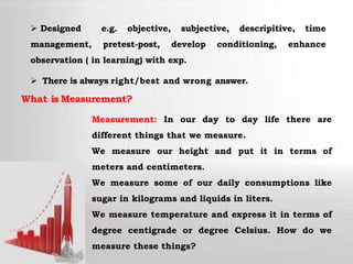  Designed e.g. objective, subjective, descripitive, time
management, pretest-post, develop conditioning, enhance
observation ( in learning) with exp.
 There is always right/best and wrong answer.
What is Measurement?
Measurement: In our day to day life there are
different things that we measure.
We measure our height and put it in terms of
meters and centimeters.
We measure some of our daily consumptions like
sugar in kilograms and liquids in liters.
We measure temperature and express it in terms of
degree centigrade or degree Celsius. How do we
measure these things?
 