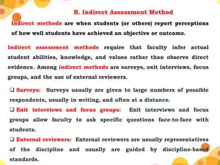 B. Indirect Assessment Method
Indirect methods are when students (or others) report perceptions
of how well students have achieved an objective or outcome.
Indirect assessment methods require that faculty infer actual
student abilities, knowledge, and values rather than observe direct
evidence. Among indirect methods are surveys, exit interviews, focus
groups, and the use of external reviewers.
 Surveys: Surveys usually are given to large numbers of possible
respondents, usually in writing, and often at a distance.
 Exit interviews and focus groups: Exit interviews and focus
groups allow faculty to ask specific questions face-to-face with
students.
 External reviewers: External reviewers are usually representatives
of the discipline and usually are guided by discipline-based
standards.
 