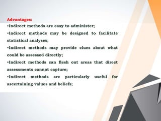 Advantages:
•Indirect methods are easy to administer;
•Indirect methods may be designed to facilitate
statistical analyses;
•Indirect methods may provide clues about what
could be assessed directly;
•Indirect methods can flesh out areas that direct
assessments cannot capture;
•Indirect methods are particularly useful for
ascertaining values and beliefs;
 