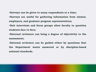 •Surveys can be given to many respondents at a time;
•Surveys are useful for gathering information from alumni,
employers, and graduate program representatives;
•Exit interviews and focus groups allow faculty to question
students face to face;
•External reviewers can bring a degree of objectivity to the
assessment;
•External reviewers can be guided either by questions that
the Department wants answered or by discipline-based
national standards.
 