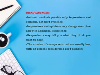 DISADVANTAGES:
•Indirect methods provide only impressions and
opinions, not hard evidence;
•Impressions and opinions may change over time
and with additional experience;
•Respondents may tell you what they think you
want to hear;
•The number of surveys returned are usually low,
with 33 percent considered a good number;
 