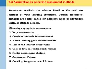 2.3 Assumption in selecting assessment methods
Choosing appropriate assessments:
1. Vary assessments.
2. Consider intervals for assessment.
3. Match learning goals to assessments.
4. Direct and indirect assessment.
5. Collect data on student performance.
6. Revise assessment choices.
7. Assessment Primer.
8. Creating Assignments and Exams.
Assessment methods are selected based on the level and
content of your learning objectives. Certain assessment
methods are better suited for different types of knowledge,
skills, or attitude aspects.
 