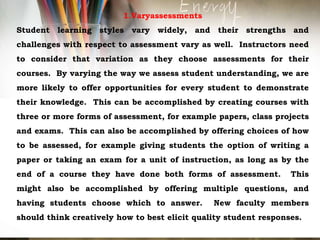 1.Varyassessments
Student learning styles vary widely, and their strengths and
challenges with respect to assessment vary as well. Instructors need
to consider that variation as they choose assessments for their
courses. By varying the way we assess student understanding, we are
more likely to offer opportunities for every student to demonstrate
their knowledge. This can be accomplished by creating courses with
three or more forms of assessment, for example papers, class projects
and exams. This can also be accomplished by offering choices of how
to be assessed, for example giving students the option of writing a
paper or taking an exam for a unit of instruction, as long as by the
end of a course they have done both forms of assessment. This
might also be accomplished by offering multiple questions, and
having students choose which to answer. New faculty members
should think creatively how to best elicit quality student responses.
 