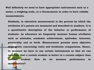Well definitely we need to have appropriate instruments such as a
meter, a weighing scale, or a thermometer in order to have reliable
measurements.
Similarly, in education measurement is the process by which the
attributes of a person are measured and described in numbers. It is
a quantitative description of the behavior or performance of
students. As educators we frequently measure human attributes
such as attitudes, academic achievement, aptitudes, interests,
personality and so forth. Measurement permits more objective
description concerning traits and facilitates comparisons. Hence,
to measure we have to use certain instruments so that we can
conclude that a certain student is better in a certain subject than
another student. How do we measure performance in
mathematics?
 