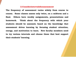 2.Considerintervalsforassessment
The frequency of assessment varies widely from course to
course. Some classes assess only twice, on a midterm and a
final. Others have weekly assignments, presentations and
homework. Think about the frequency with which your
students should be assessed, based on the knowledge that
assessment drives learning by focusing student attention,
energy, and motivation to learn. New faculty members need
to try various intervals and choose those that best support
their students’ learning.
 