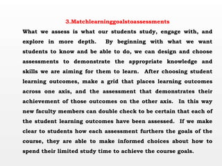 3.Matchlearninggoalstoassessments
What we assess is what our students study, engage with, and
explore in more depth. By beginning with what we want
students to know and be able to do, we can design and choose
assessments to demonstrate the appropriate knowledge and
skills we are aiming for them to learn. After choosing student
learning outcomes, make a grid that places learning outcomes
across one axis, and the assessment that demonstrates their
achievement of those outcomes on the other axis. In this way
new faculty members can double check to be certain that each of
the student learning outcomes have been assessed. If we make
clear to students how each assessment furthers the goals of the
course, they are able to make informed choices about how to
spend their limited study time to achieve the course goals.
 