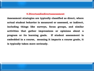 4.Directandindirectassessment
Assessment strategies are typically classified as direct, where
actual student behavior is measured or assessed, or indirect,
including things like surveys, focus groups, and similar
activities that gather impressions or opinions about a
program or its learning goals. If student assessment is
embedded in a course, meaning it impacts a course grade, it
is typically taken more seriously.
 