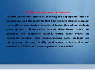 5.Collectdataonstudentperformance
In spite of our best efforts at choosing the appropriate forms of
assessment, and the intervals that best support student learning,
there will be some topics, or units of instruction where students
come up short. If we collect data on these issues, which test
questions are commonly missed, which paper topics are
commonly derailed, what misconceptions some students are
taking away, we can identify weaknesses in instruction and
assessment choices and make adjustments as needed.
 