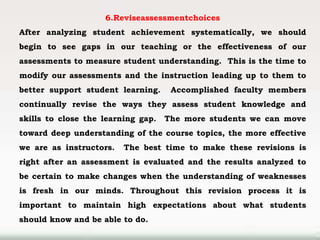 6.Reviseassessmentchoices
After analyzing student achievement systematically, we should
begin to see gaps in our teaching or the effectiveness of our
assessments to measure student understanding. This is the time to
modify our assessments and the instruction leading up to them to
better support student learning. Accomplished faculty members
continually revise the ways they assess student knowledge and
skills to close the learning gap. The more students we can move
toward deep understanding of the course topics, the more effective
we are as instructors. The best time to make these revisions is
right after an assessment is evaluated and the results analyzed to
be certain to make changes when the understanding of weaknesses
is fresh in our minds. Throughout this revision process it is
important to maintain high expectations about what students
should know and be able to do.
 