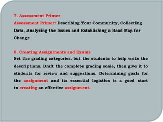 7. Assessment Primer
Assessment Primer: Describing Your Community, Collecting
Data, Analyzing the Issues and Establishing a Road Map for
Change
8. Creating Assignments and Exams
Set the grading categories, but the students to help write the
descriptions. Draft the complete grading scale, then give it to
students for review and suggestions. Determining goals for
the assignment and its essential logistics is a good start
to creating an effective assignment.
 