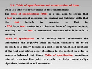 2.4. Table of specification and construction of item
What is a table of specifications in test construction?
The table of specifications (TOS) is a tool used to ensure that
a test or assessment measures the content and thinking skills that
the test intends to measure. ... That is,
a TOS helps test constructors to focus on issue of response content,
ensuring that the test or assessment measures what it intends to
measure.
Table of specification as an activity which enumerates the
information and cognitive tasks on which examinees are to be
assessed. It is clearly defined as possible scope which laid emphasis
of the test and relates other objectives to the content in order to
ensure a balanced test items. Table of specification, sometimes
referred to as test blue print, is a table that helps teachers align
objectives, instruction and assessment.
 
