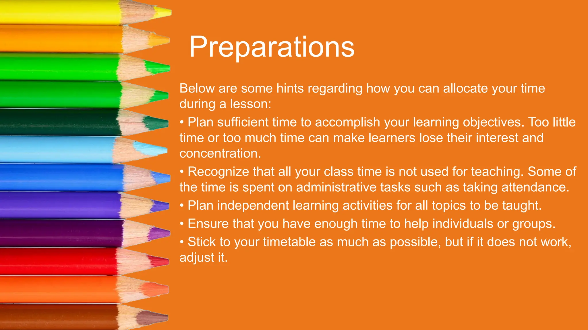 Preparations
Below are some hints regarding how you can allocate your time
during a lesson:
• Plan sufficient time to accomplish your learning objectives. Too little
time or too much time can make learners lose their interest and
concentration.
• Recognize that all your class time is not used for teaching. Some of
the time is spent on administrative tasks such as taking attendance.
• Plan independent learning activities for all topics to be taught.
• Ensure that you have enough time to help individuals or groups.
• Stick to your timetable as much as possible, but if it does not work,
adjust it.
 