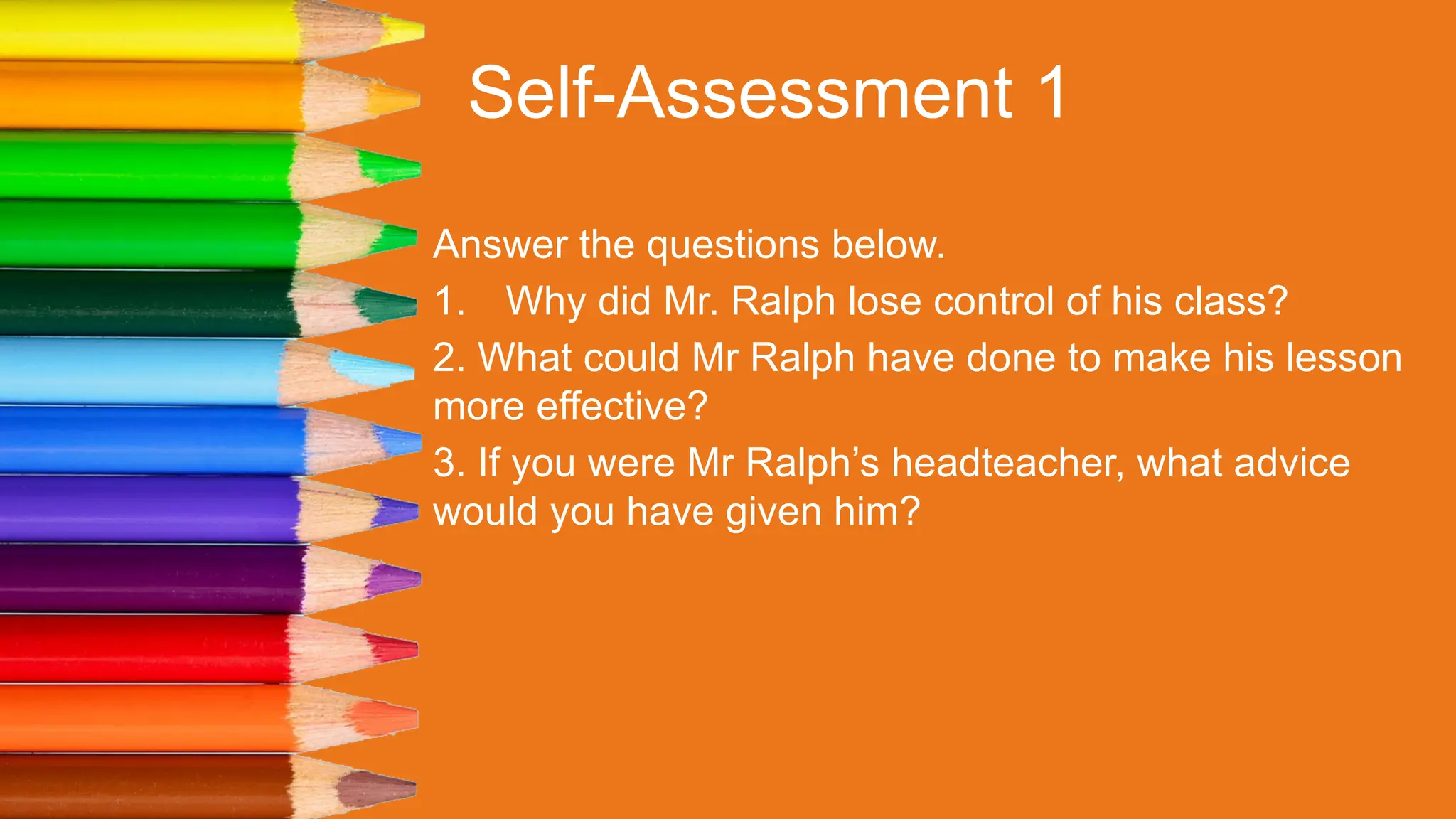 Self-Assessment 1
Answer the questions below.
1. Why did Mr. Ralph lose control of his class?
2. What could Mr Ralph have done to make his lesson
more effective?
3. If you were Mr Ralph’s headteacher, what advice
would you have given him?
 