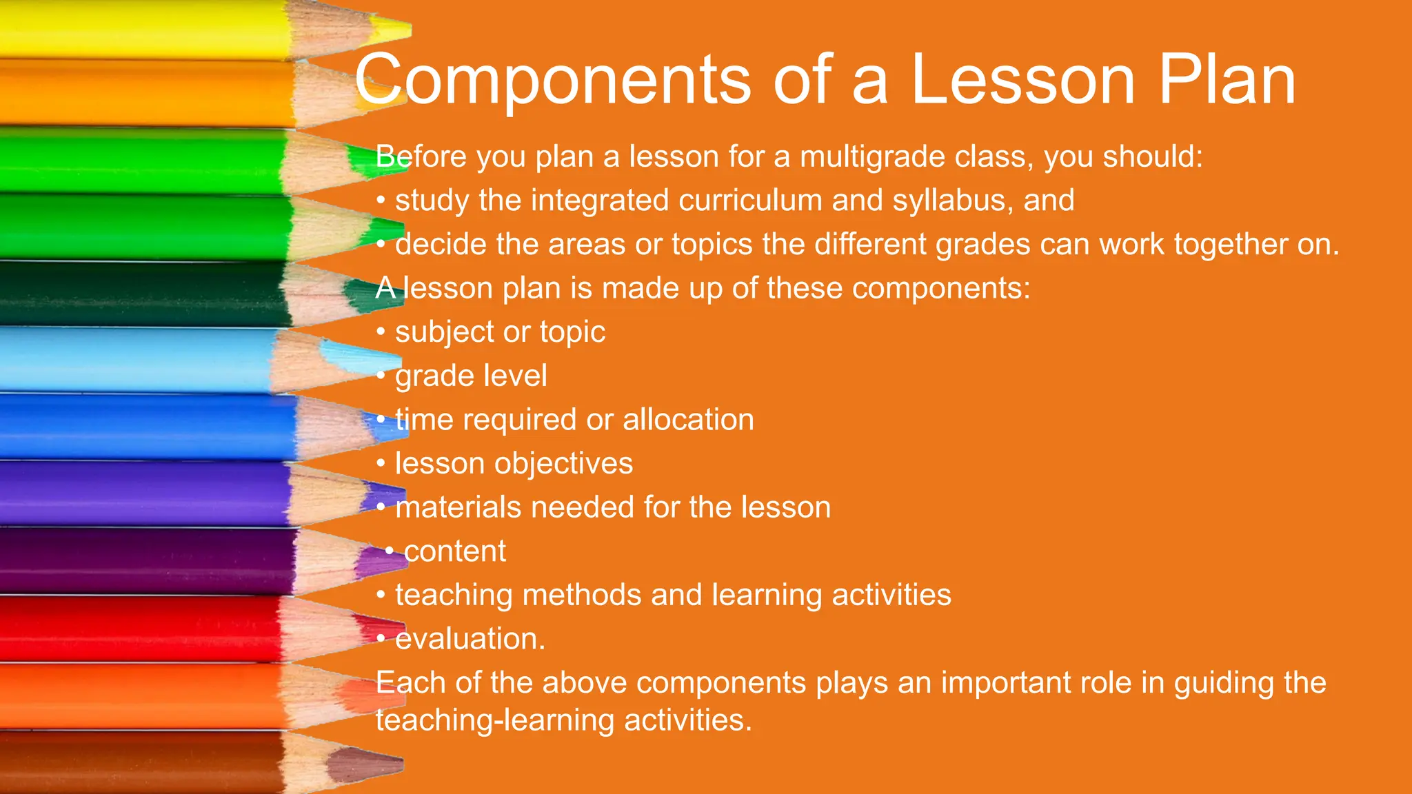 Components of a Lesson Plan
Before you plan a lesson for a multigrade class, you should:
• study the integrated curriculum and syllabus, and
• decide the areas or topics the different grades can work together on.
A lesson plan is made up of these components:
• subject or topic
• grade level
• time required or allocation
• lesson objectives
• materials needed for the lesson
• content
• teaching methods and learning activities
• evaluation.
Each of the above components plays an important role in guiding the
teaching-learning activities.
 
