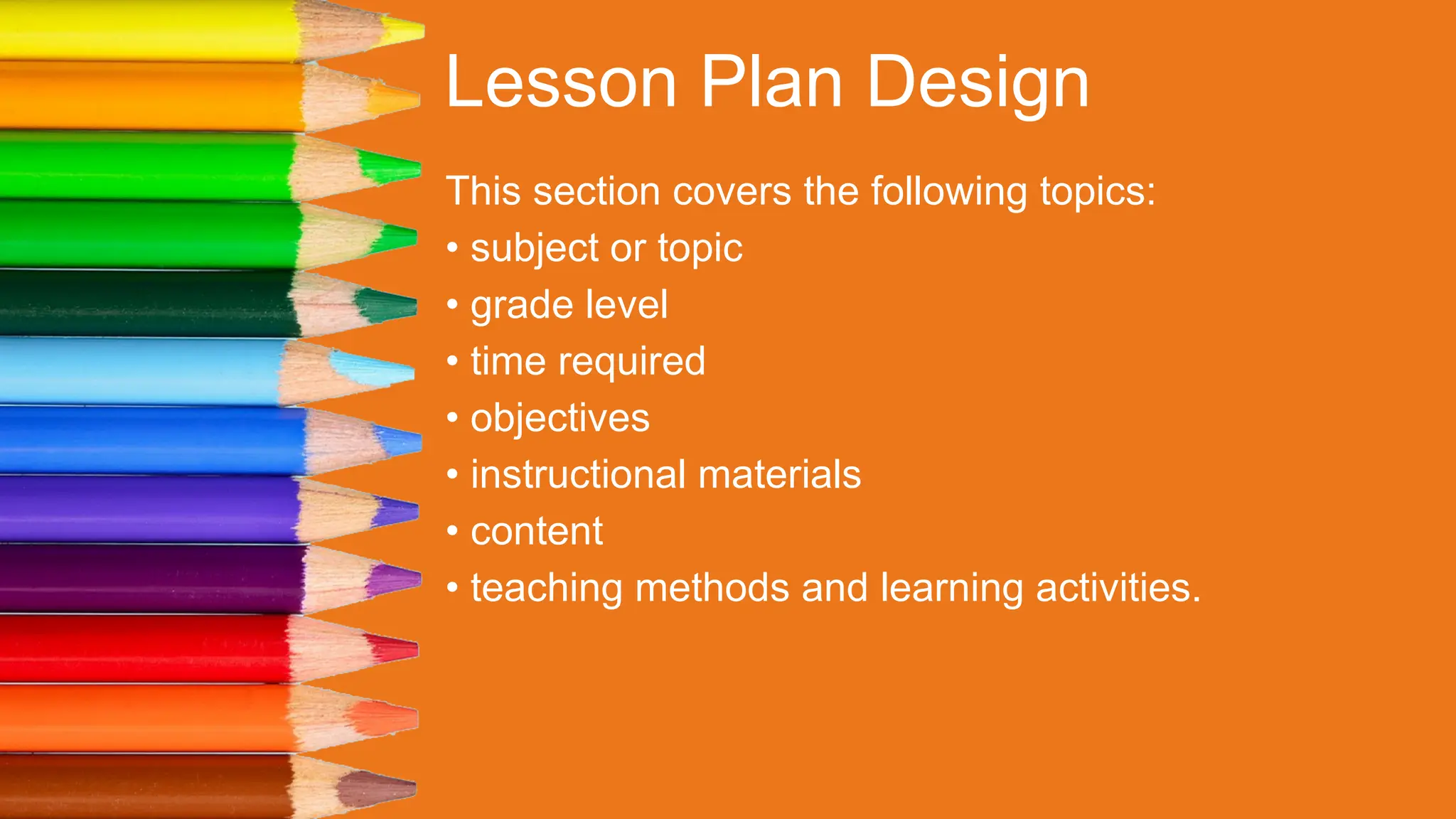 Lesson Plan Design
This section covers the following topics:
• subject or topic
• grade level
• time required
• objectives
• instructional materials
• content
• teaching methods and learning activities.
 