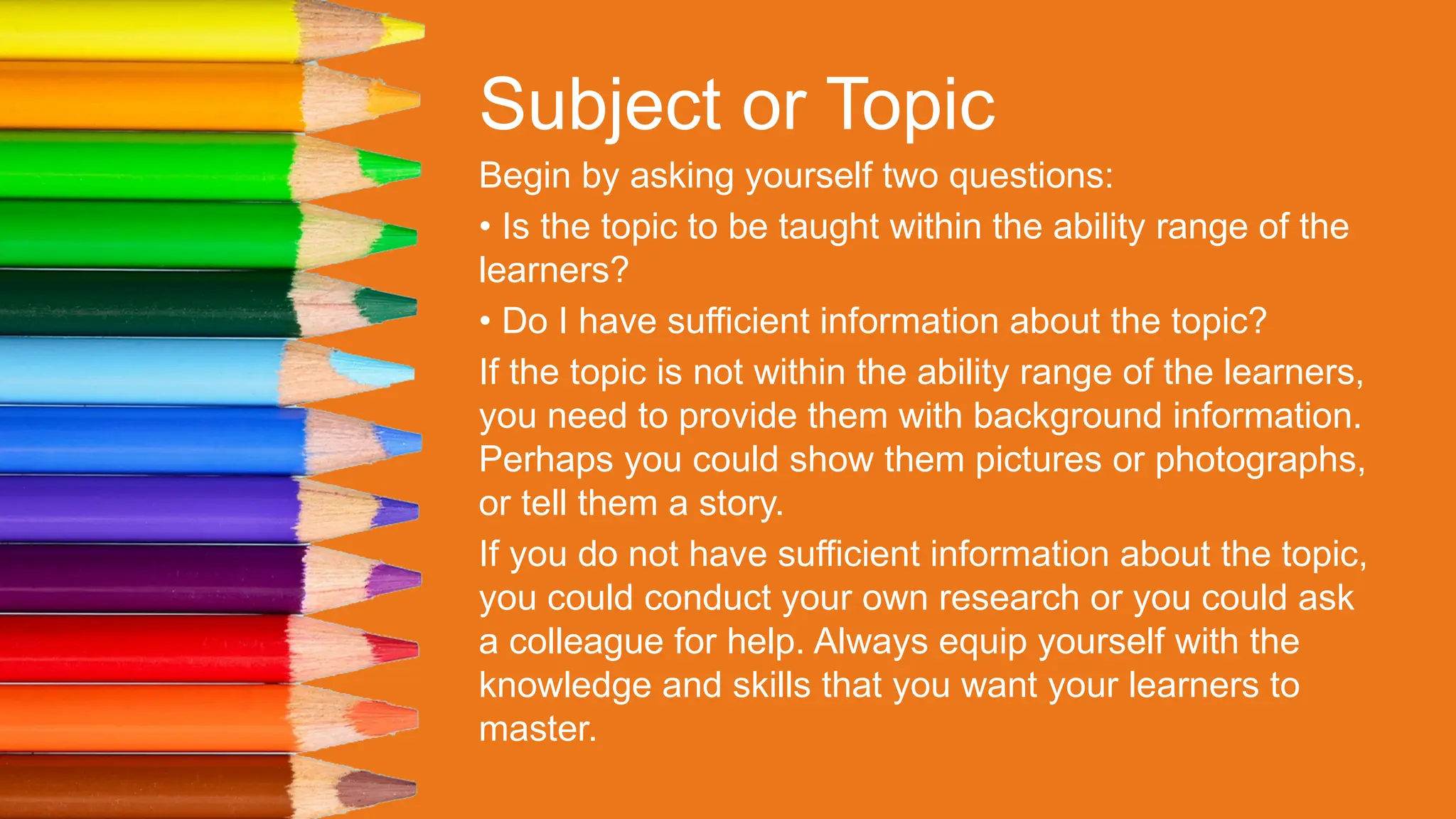 Subject or Topic
Begin by asking yourself two questions:
• Is the topic to be taught within the ability range of the
learners?
• Do I have sufficient information about the topic?
If the topic is not within the ability range of the learners,
you need to provide them with background information.
Perhaps you could show them pictures or photographs,
or tell them a story.
If you do not have sufficient information about the topic,
you could conduct your own research or you could ask
a colleague for help. Always equip yourself with the
knowledge and skills that you want your learners to
master.
 