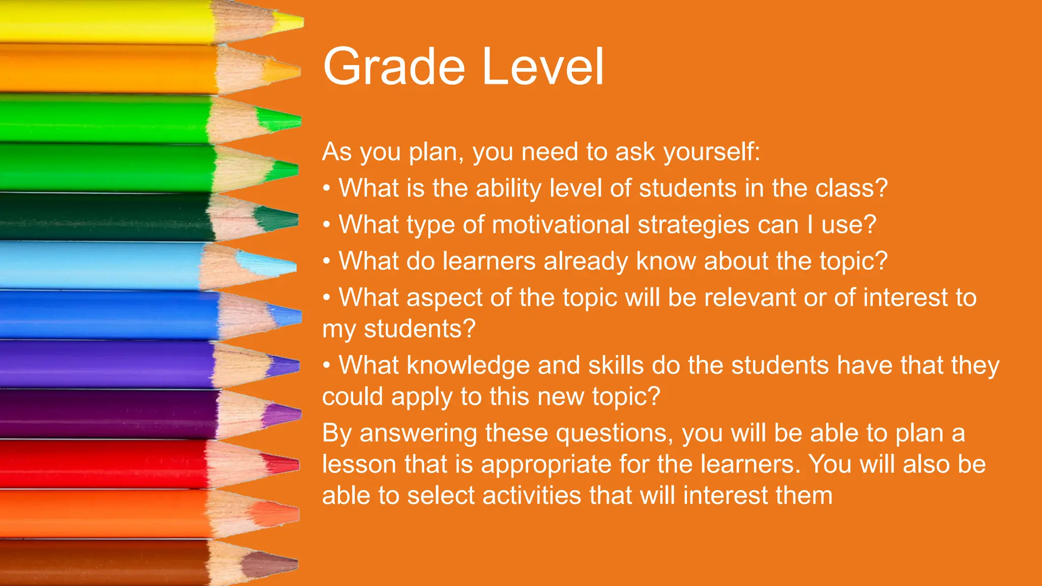 Grade Level
As you plan, you need to ask yourself:
• What is the ability level of students in the class?
• What type of motivational strategies can I use?
• What do learners already know about the topic?
• What aspect of the topic will be relevant or of interest to
my students?
• What knowledge and skills do the students have that they
could apply to this new topic?
By answering these questions, you will be able to plan a
lesson that is appropriate for the learners. You will also be
able to select activities that will interest them
 