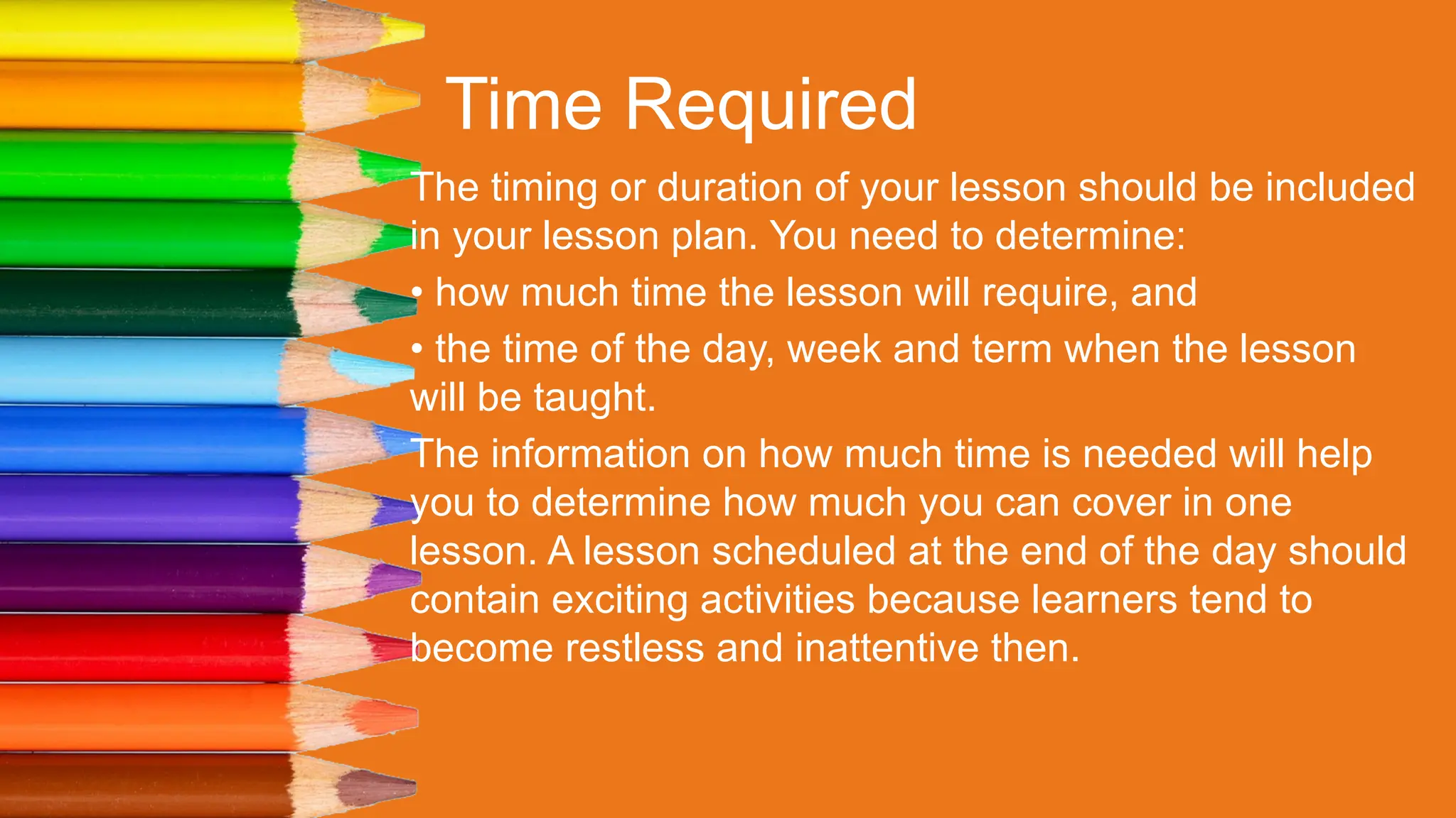 Time Required
The timing or duration of your lesson should be included
in your lesson plan. You need to determine:
• how much time the lesson will require, and
• the time of the day, week and term when the lesson
will be taught.
The information on how much time is needed will help
you to determine how much you can cover in one
lesson. A lesson scheduled at the end of the day should
contain exciting activities because learners tend to
become restless and inattentive then.
 
