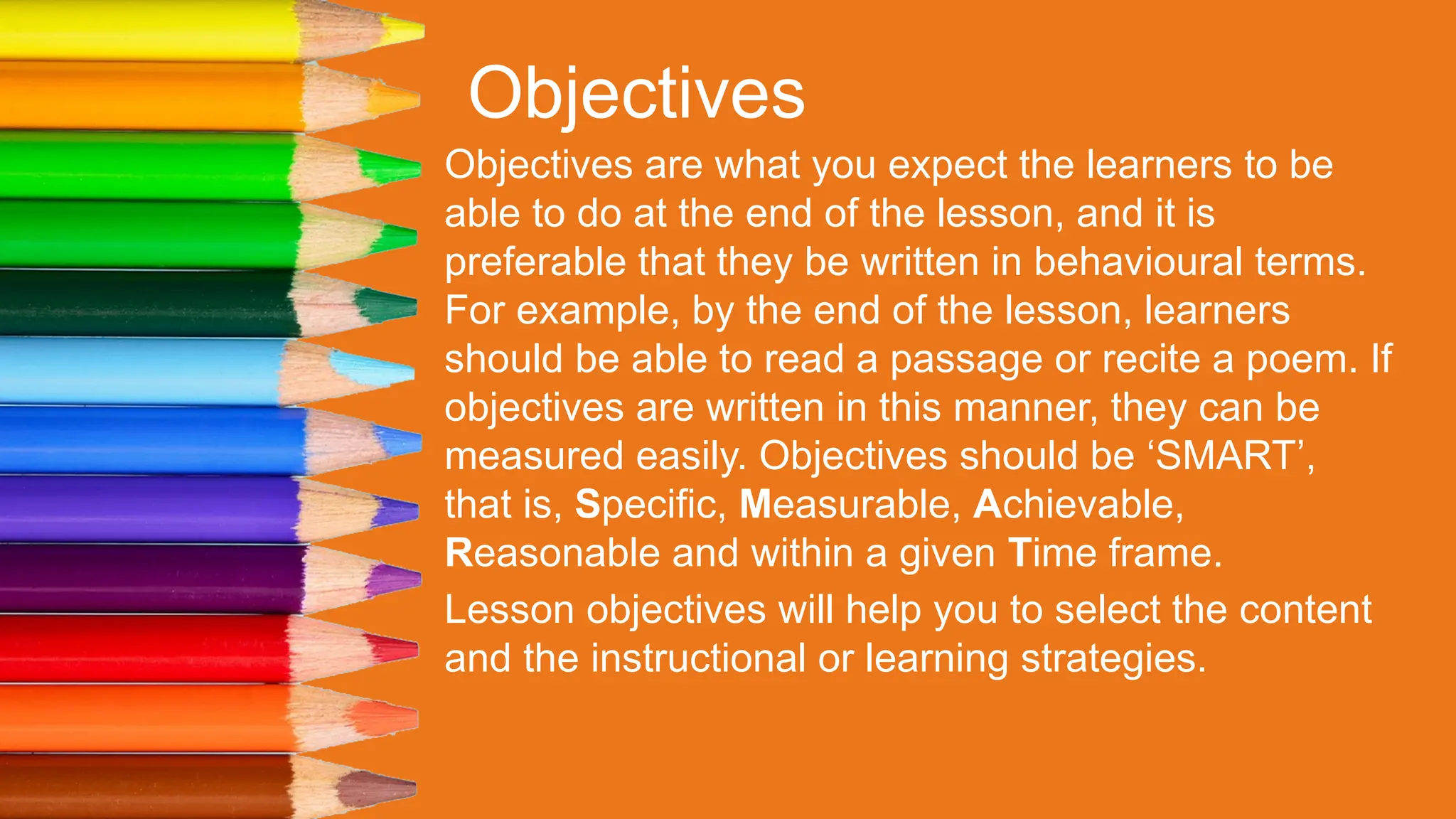 Objectives
Objectives are what you expect the learners to be
able to do at the end of the lesson, and it is
preferable that they be written in behavioural terms.
For example, by the end of the lesson, learners
should be able to read a passage or recite a poem. If
objectives are written in this manner, they can be
measured easily. Objectives should be ‘SMART’,
that is, Specific, Measurable, Achievable,
Reasonable and within a given Time frame.
Lesson objectives will help you to select the content
and the instructional or learning strategies.
 