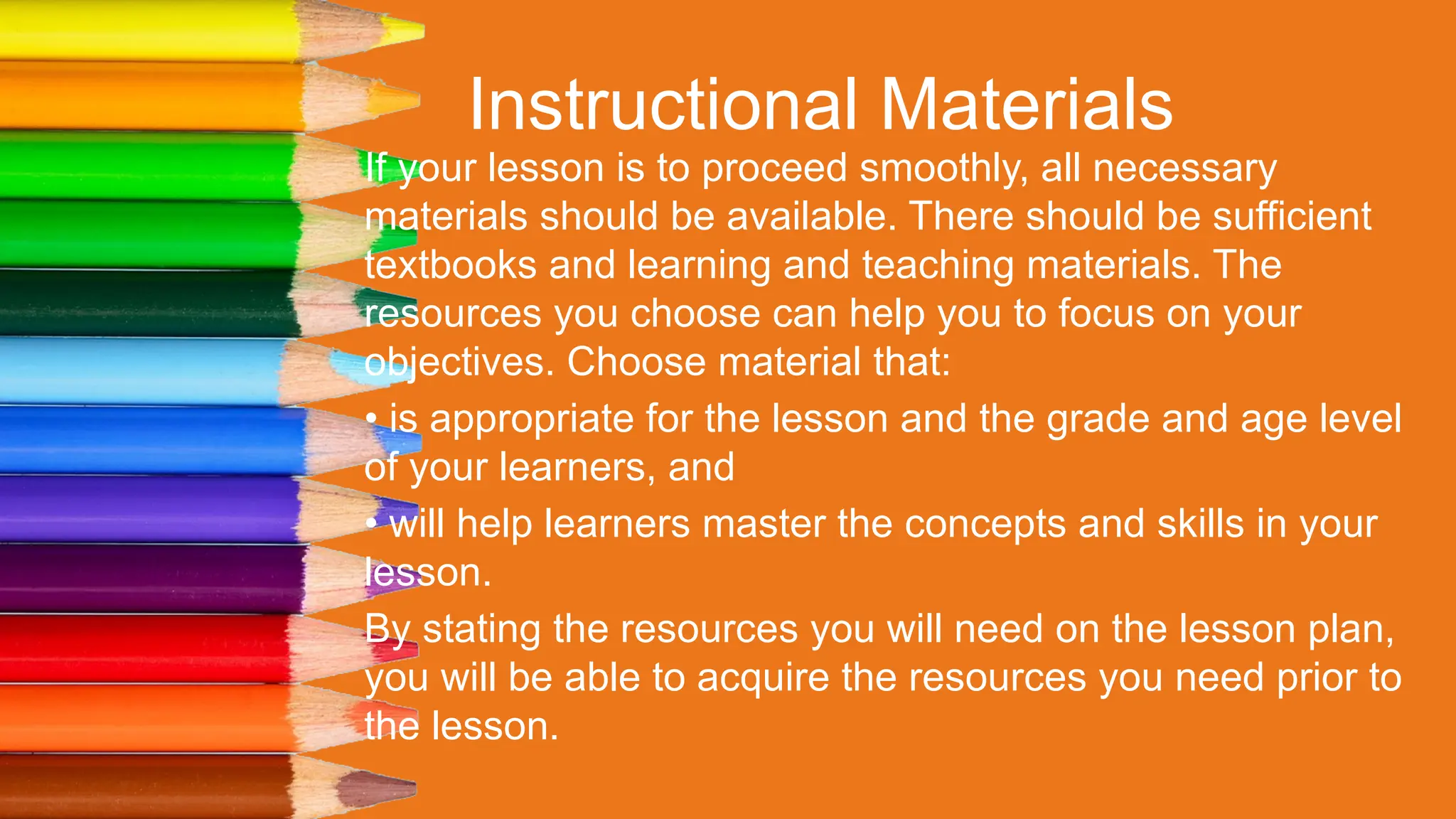Instructional Materials
If your lesson is to proceed smoothly, all necessary
materials should be available. There should be sufficient
textbooks and learning and teaching materials. The
resources you choose can help you to focus on your
objectives. Choose material that:
• is appropriate for the lesson and the grade and age level
of your learners, and
• will help learners master the concepts and skills in your
lesson.
By stating the resources you will need on the lesson plan,
you will be able to acquire the resources you need prior to
the lesson.
 