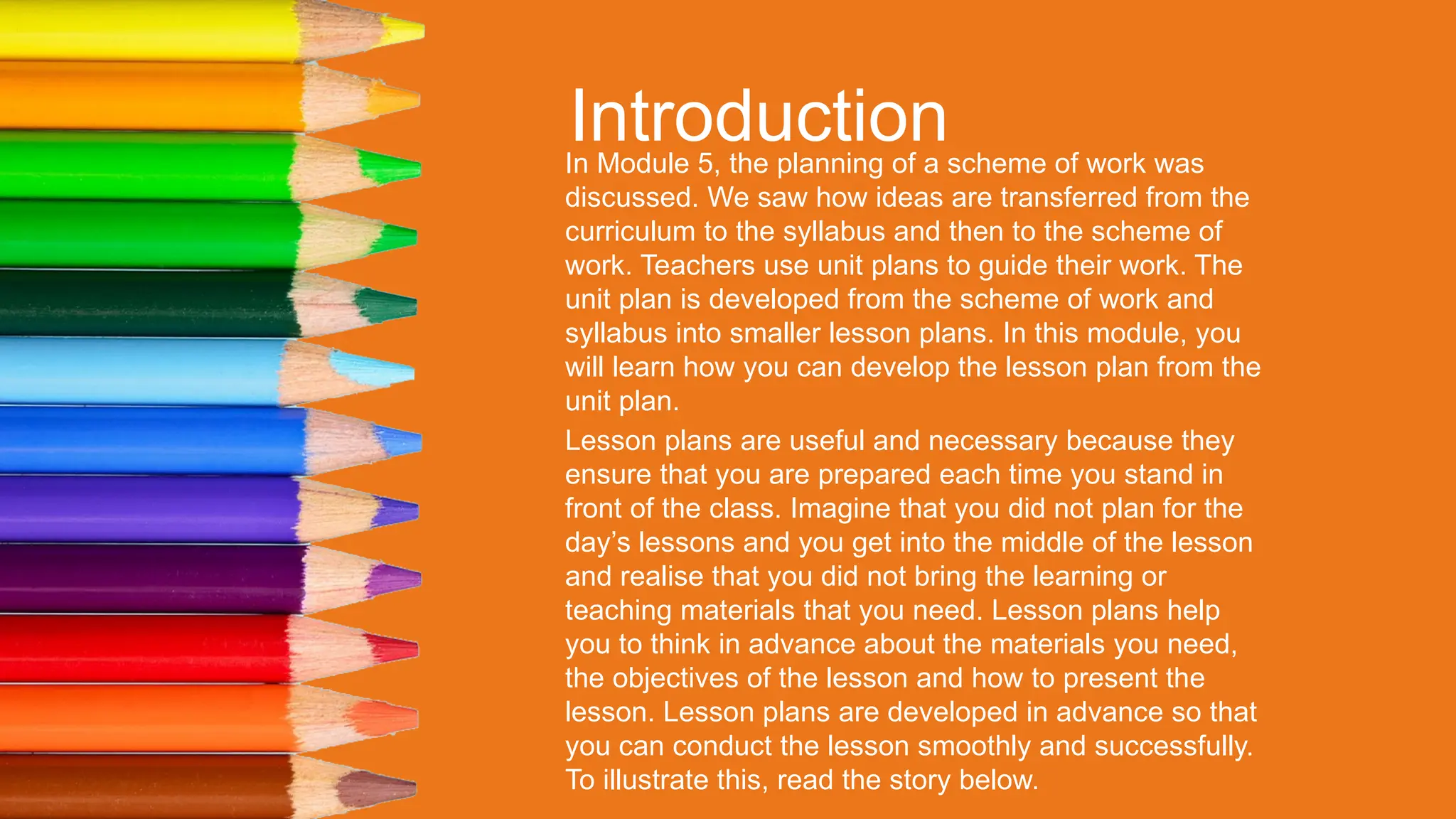 Introduction
In Module 5, the planning of a scheme of work was
discussed. We saw how ideas are transferred from the
curriculum to the syllabus and then to the scheme of
work. Teachers use unit plans to guide their work. The
unit plan is developed from the scheme of work and
syllabus into smaller lesson plans. In this module, you
will learn how you can develop the lesson plan from the
unit plan.
Lesson plans are useful and necessary because they
ensure that you are prepared each time you stand in
front of the class. Imagine that you did not plan for the
day’s lessons and you get into the middle of the lesson
and realise that you did not bring the learning or
teaching materials that you need. Lesson plans help
you to think in advance about the materials you need,
the objectives of the lesson and how to present the
lesson. Lesson plans are developed in advance so that
you can conduct the lesson smoothly and successfully.
To illustrate this, read the story below.
 