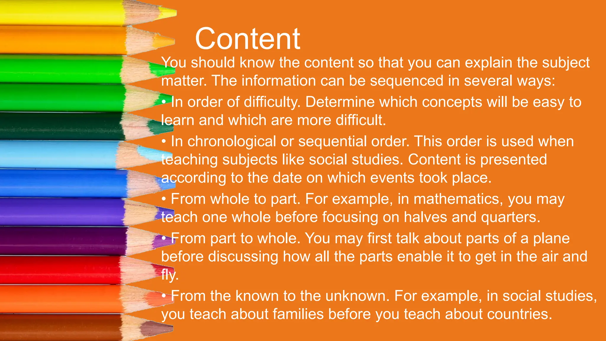 Content
You should know the content so that you can explain the subject
matter. The information can be sequenced in several ways:
• In order of difficulty. Determine which concepts will be easy to
learn and which are more difficult.
• In chronological or sequential order. This order is used when
teaching subjects like social studies. Content is presented
according to the date on which events took place.
• From whole to part. For example, in mathematics, you may
teach one whole before focusing on halves and quarters.
• From part to whole. You may first talk about parts of a plane
before discussing how all the parts enable it to get in the air and
fly.
• From the known to the unknown. For example, in social studies,
you teach about families before you teach about countries.
 