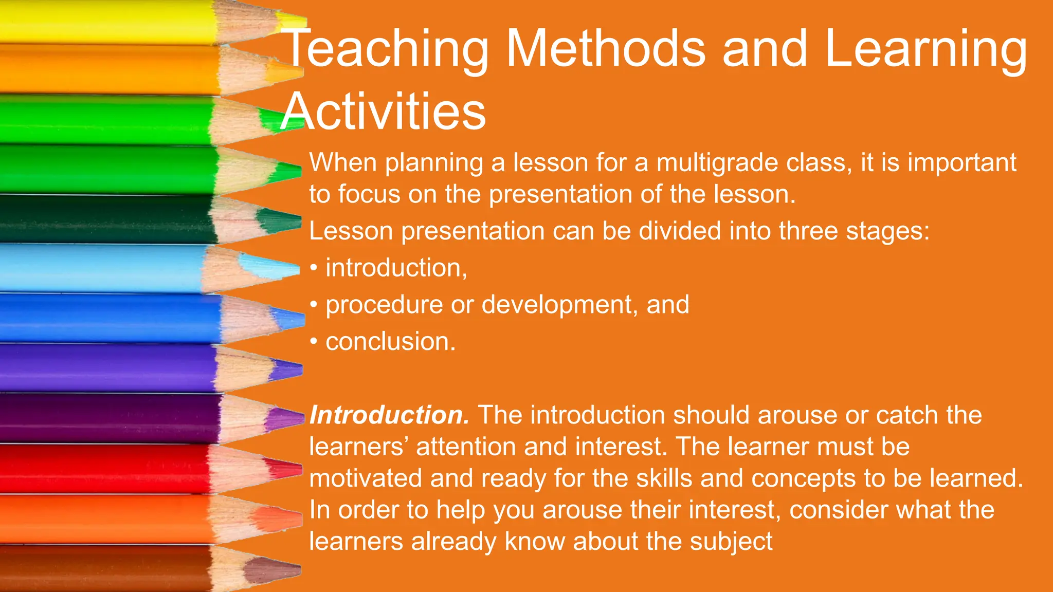 Teaching Methods and Learning
Activities
When planning a lesson for a multigrade class, it is important
to focus on the presentation of the lesson.
Lesson presentation can be divided into three stages:
• introduction,
• procedure or development, and
• conclusion.
Introduction. The introduction should arouse or catch the
learners’ attention and interest. The learner must be
motivated and ready for the skills and concepts to be learned.
In order to help you arouse their interest, consider what the
learners already know about the subject
 