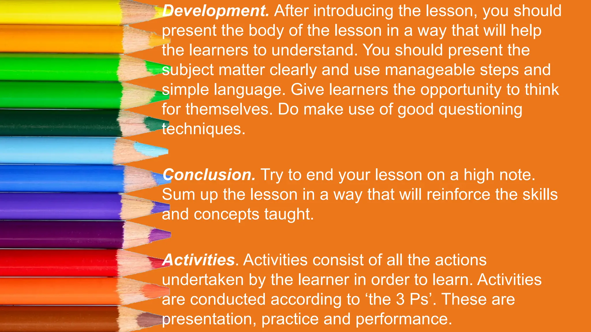 Development. After introducing the lesson, you should
present the body of the lesson in a way that will help
the learners to understand. You should present the
subject matter clearly and use manageable steps and
simple language. Give learners the opportunity to think
for themselves. Do make use of good questioning
techniques.
Conclusion. Try to end your lesson on a high note.
Sum up the lesson in a way that will reinforce the skills
and concepts taught.
Activities. Activities consist of all the actions
undertaken by the learner in order to learn. Activities
are conducted according to ‘the 3 Ps’. These are
presentation, practice and performance.
 