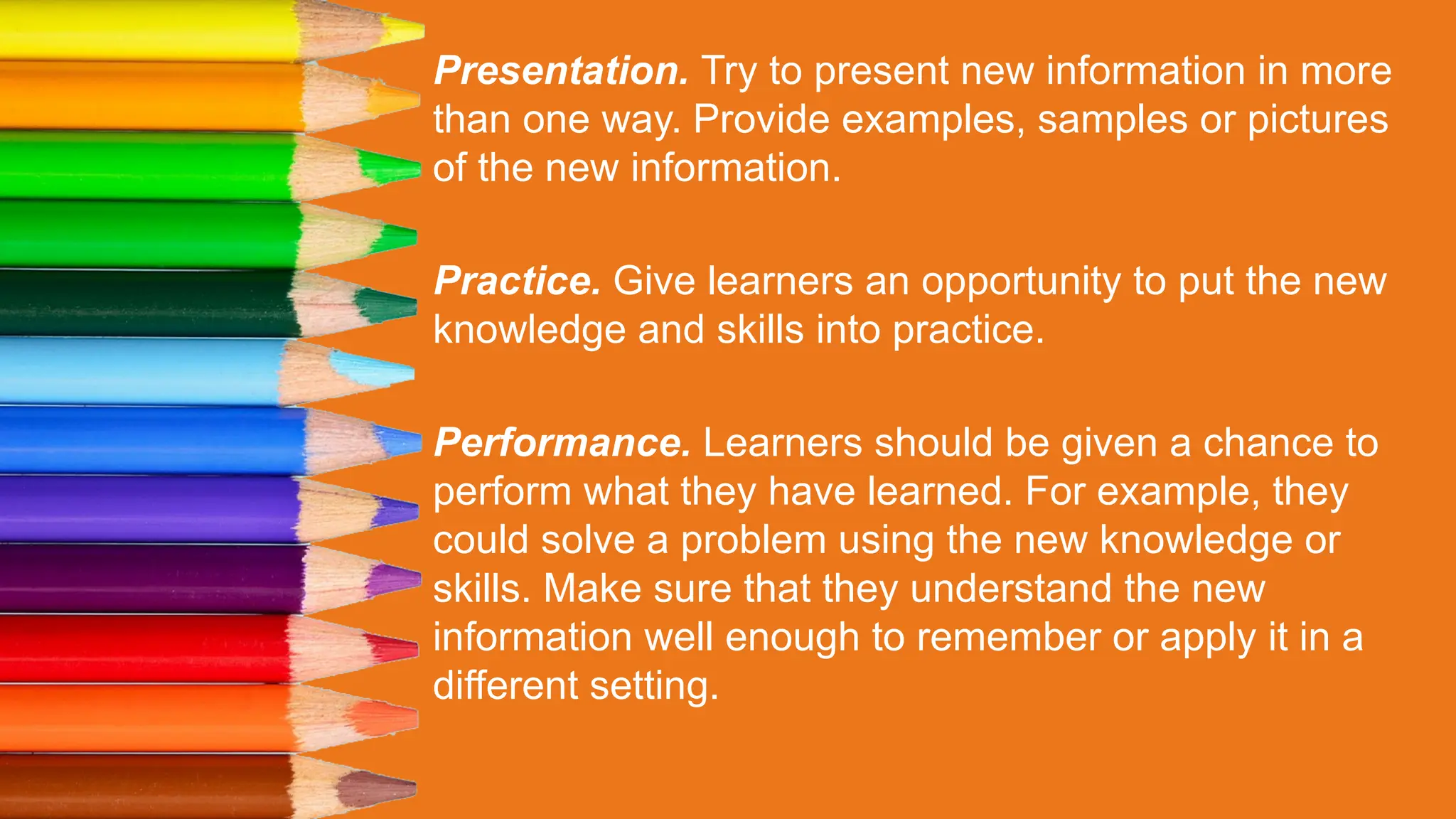 Presentation. Try to present new information in more
than one way. Provide examples, samples or pictures
of the new information.
Practice. Give learners an opportunity to put the new
knowledge and skills into practice.
Performance. Learners should be given a chance to
perform what they have learned. For example, they
could solve a problem using the new knowledge or
skills. Make sure that they understand the new
information well enough to remember or apply it in a
different setting.
 