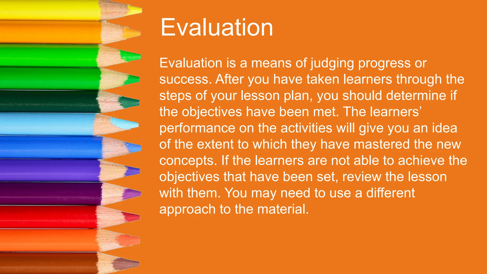 Evaluation
Evaluation is a means of judging progress or
success. After you have taken learners through the
steps of your lesson plan, you should determine if
the objectives have been met. The learners’
performance on the activities will give you an idea
of the extent to which they have mastered the new
concepts. If the learners are not able to achieve the
objectives that have been set, review the lesson
with them. You may need to use a different
approach to the material.
 