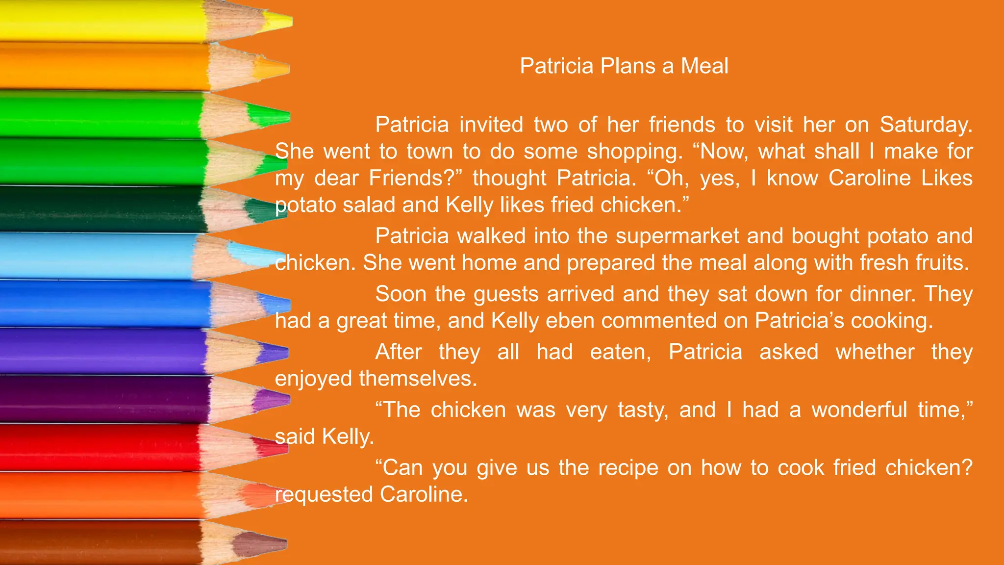 Patricia Plans a Meal
Patricia invited two of her friends to visit her on Saturday.
She went to town to do some shopping. “Now, what shall I make for
my dear Friends?” thought Patricia. “Oh, yes, I know Caroline Likes
potato salad and Kelly likes fried chicken.”
Patricia walked into the supermarket and bought potato and
chicken. She went home and prepared the meal along with fresh fruits.
Soon the guests arrived and they sat down for dinner. They
had a great time, and Kelly eben commented on Patricia’s cooking.
After they all had eaten, Patricia asked whether they
enjoyed themselves.
“The chicken was very tasty, and I had a wonderful time,”
said Kelly.
“Can you give us the recipe on how to cook fried chicken?
requested Caroline.
 