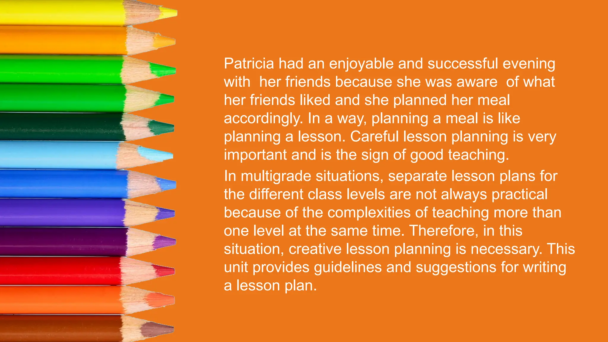 Patricia had an enjoyable and successful evening
with her friends because she was aware of what
her friends liked and she planned her meal
accordingly. In a way, planning a meal is like
planning a lesson. Careful lesson planning is very
important and is the sign of good teaching.
In multigrade situations, separate lesson plans for
the different class levels are not always practical
because of the complexities of teaching more than
one level at the same time. Therefore, in this
situation, creative lesson planning is necessary. This
unit provides guidelines and suggestions for writing
a lesson plan.
 