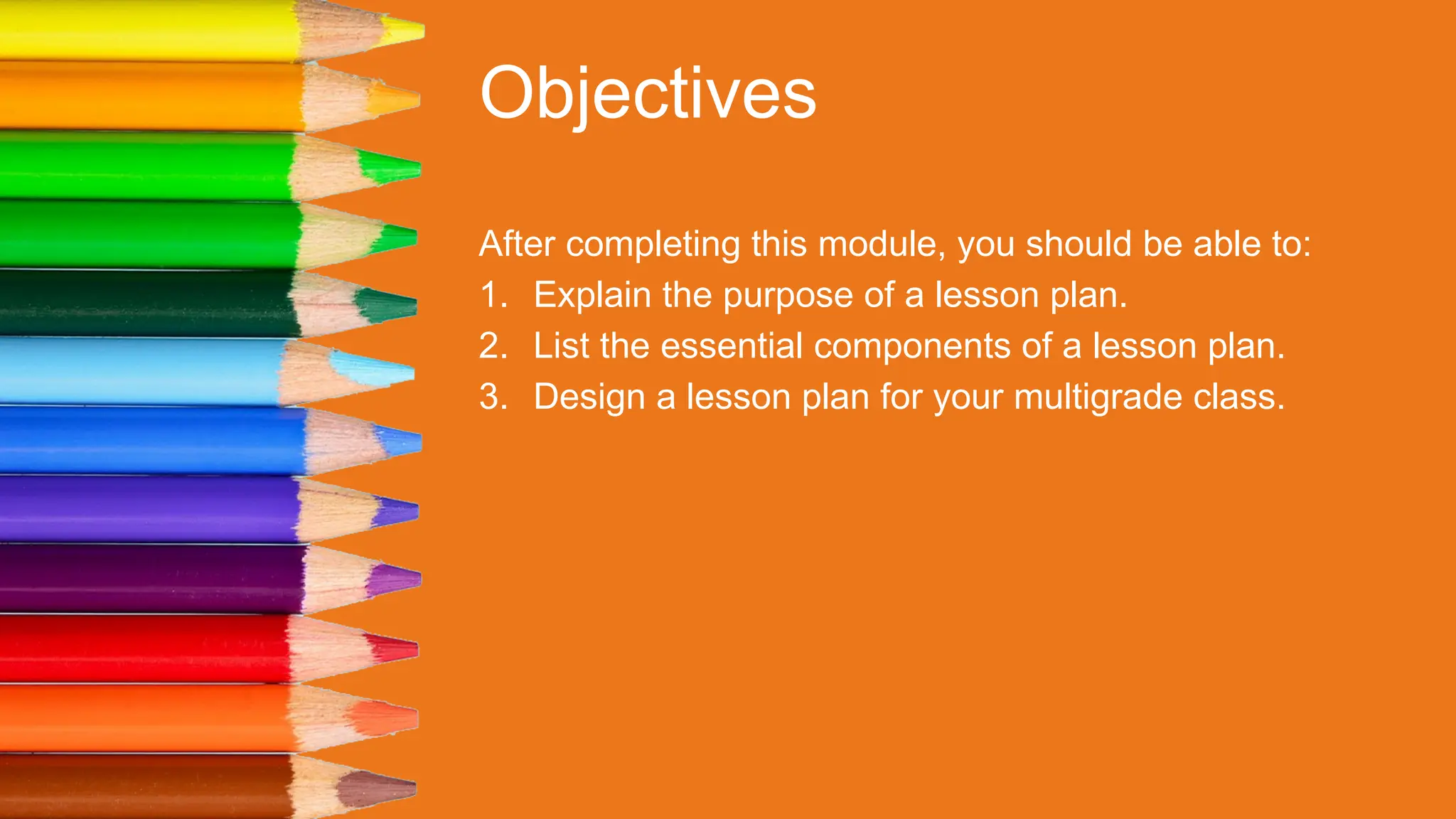 Objectives
After completing this module, you should be able to:
1. Explain the purpose of a lesson plan.
2. List the essential components of a lesson plan.
3. Design a lesson plan for your multigrade class.
 