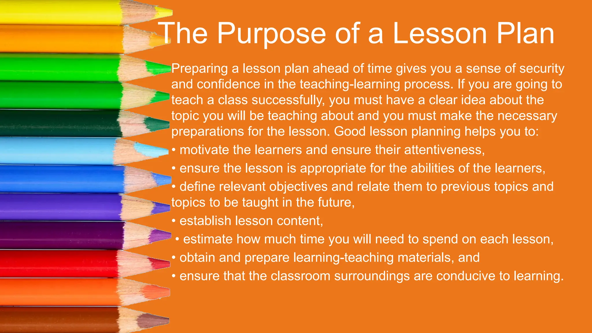 The Purpose of a Lesson Plan
Preparing a lesson plan ahead of time gives you a sense of security
and confidence in the teaching-learning process. If you are going to
teach a class successfully, you must have a clear idea about the
topic you will be teaching about and you must make the necessary
preparations for the lesson. Good lesson planning helps you to:
• motivate the learners and ensure their attentiveness,
• ensure the lesson is appropriate for the abilities of the learners,
• define relevant objectives and relate them to previous topics and
topics to be taught in the future,
• establish lesson content,
• estimate how much time you will need to spend on each lesson,
• obtain and prepare learning-teaching materials, and
• ensure that the classroom surroundings are conducive to learning.
 