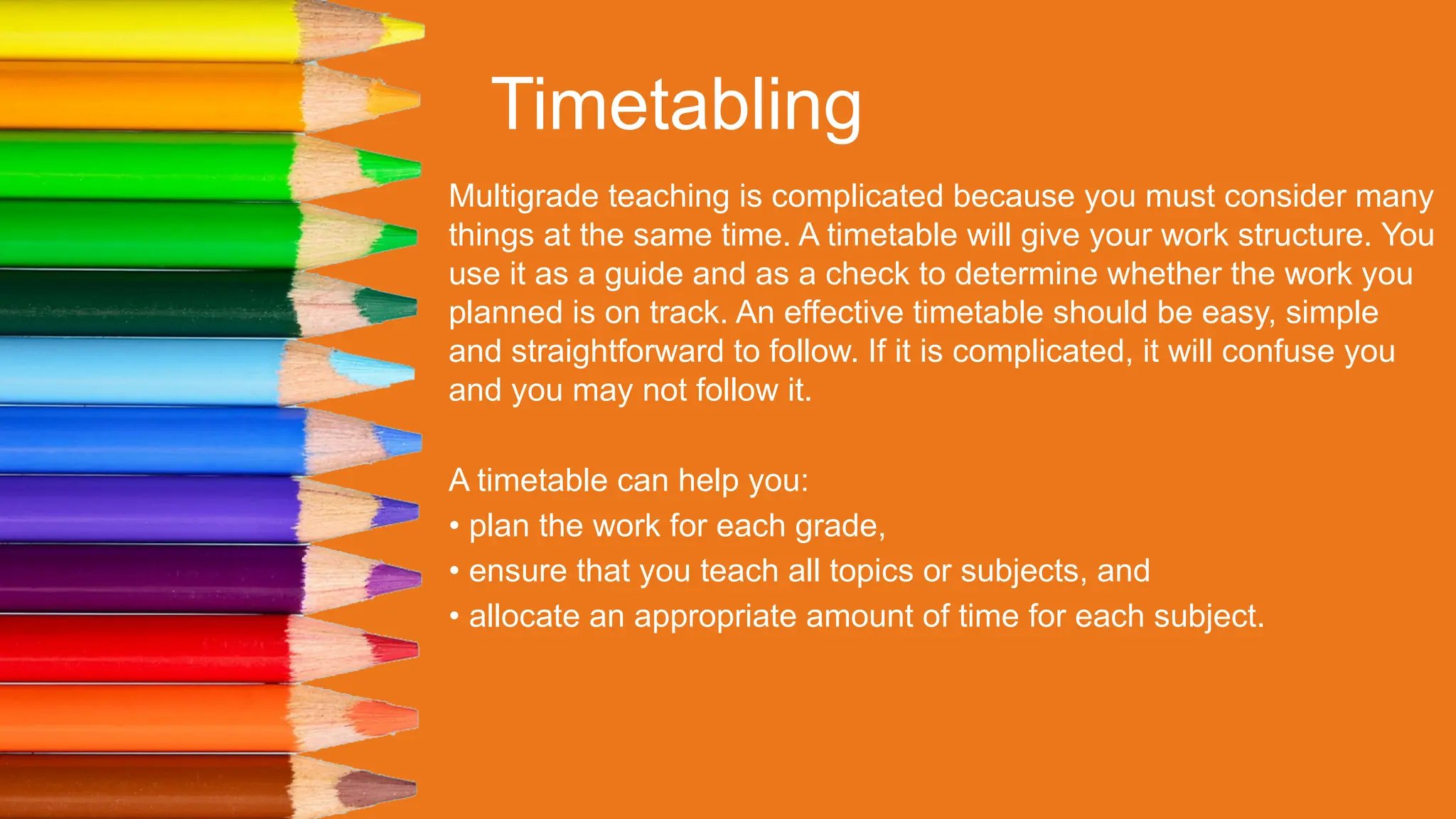 Timetabling
Multigrade teaching is complicated because you must consider many
things at the same time. A timetable will give your work structure. You
use it as a guide and as a check to determine whether the work you
planned is on track. An effective timetable should be easy, simple
and straightforward to follow. If it is complicated, it will confuse you
and you may not follow it.
A timetable can help you:
• plan the work for each grade,
• ensure that you teach all topics or subjects, and
• allocate an appropriate amount of time for each subject.
 