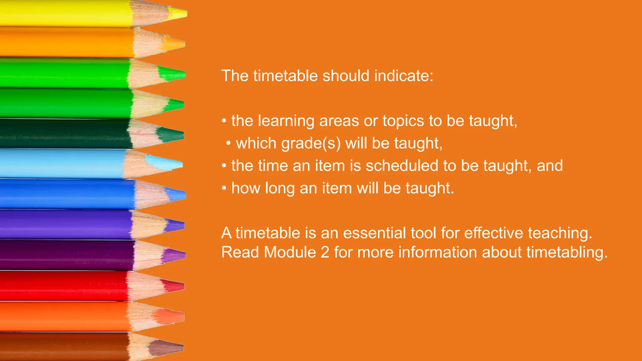 The timetable should indicate:
• the learning areas or topics to be taught,
• which grade(s) will be taught,
• the time an item is scheduled to be taught, and
• how long an item will be taught.
A timetable is an essential tool for effective teaching.
Read Module 2 for more information about timetabling.
 